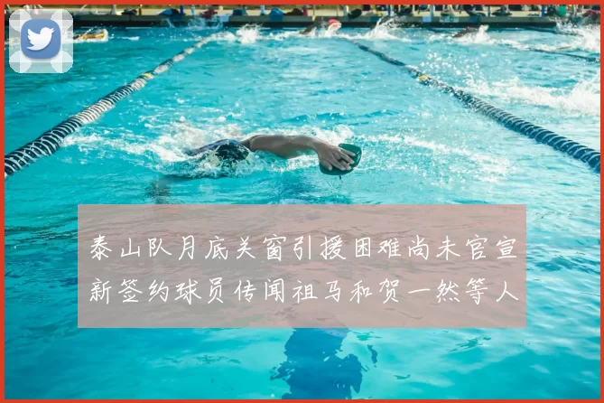 泰山队月底关窗引援困难尚未官宣新签约球员传闻祖马和贺一然等人
