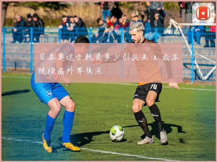 日本奥运会耗资多少引发关注 成本规模成外界焦点