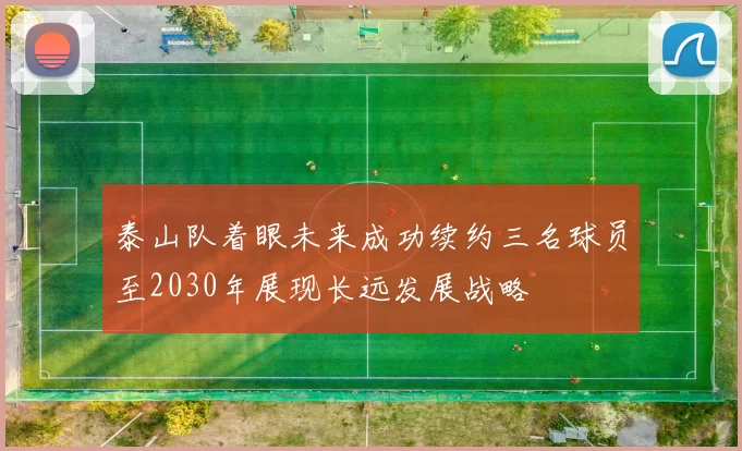 泰山队着眼未来成功续约三名球员至2030年展现长远发展战略