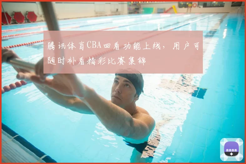 腾讯体育CBA回看功能上线，用户可随时补看精彩比赛集锦