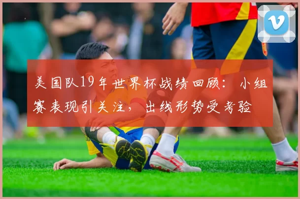 美国队19年世界杯战绩回顾:小组赛表现引关注,出线形势受考验