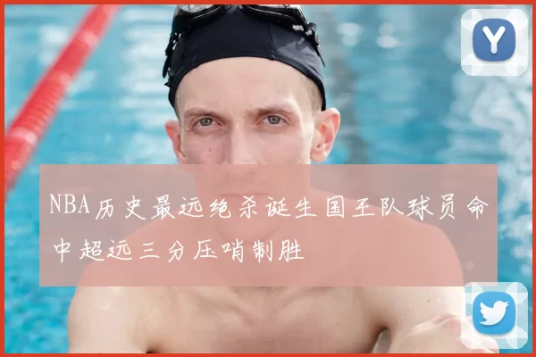 NBA历史最远绝杀诞生国王队球员命中超远三分压哨制胜