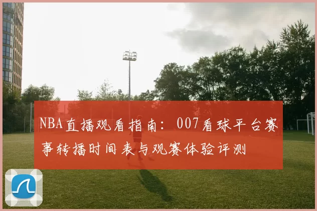 NBA直播观看指南：007看球平台赛事转播时间表与观赛体验评测