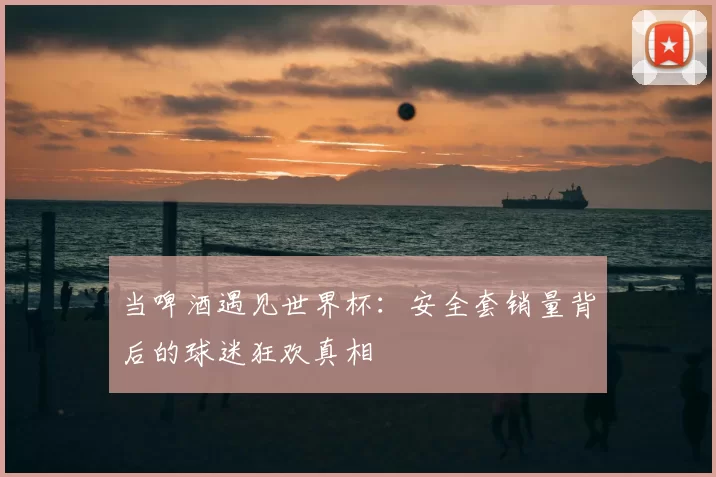 当啤酒遇见世界杯：安全套销量背后的球迷狂欢真相
