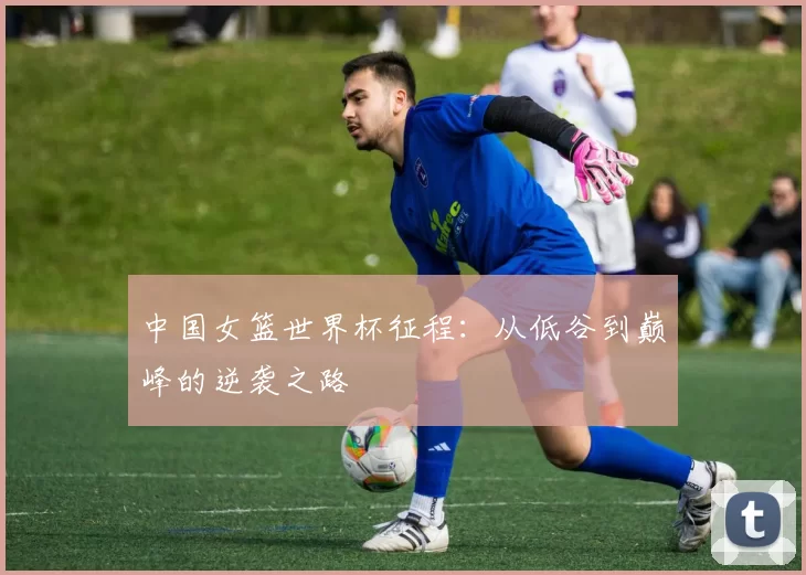 中国女篮世界杯征程:从低谷到巅峰的逆袭之路
