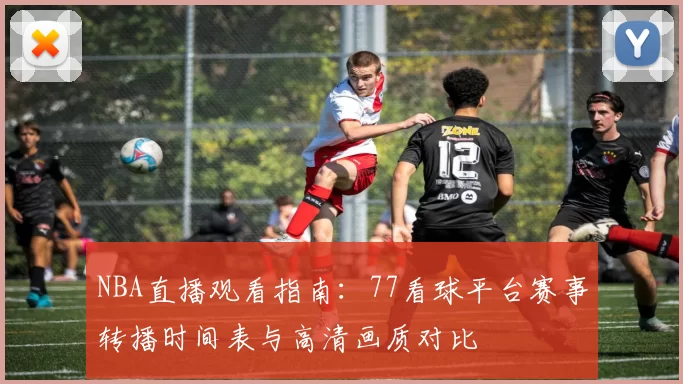 NBA直播观看指南：77看球平台赛事转播时间表与高清画质对比