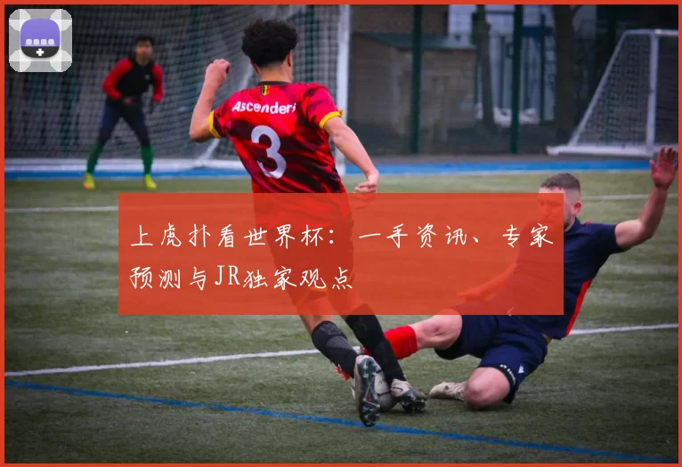 上虎扑看世界杯:一手资讯、专家预测与JR独家观点