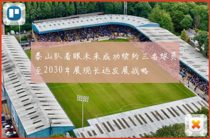 泰山队着眼未来成功续约三名球员至2030年展现长远发展战略