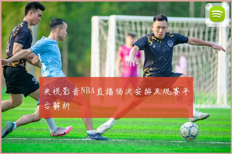 央视影音NBA直播场次安排及观赛平台解析