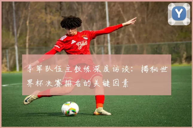 季军队伍主教练深度访谈：揭秘世界杯决赛排名的关键因素