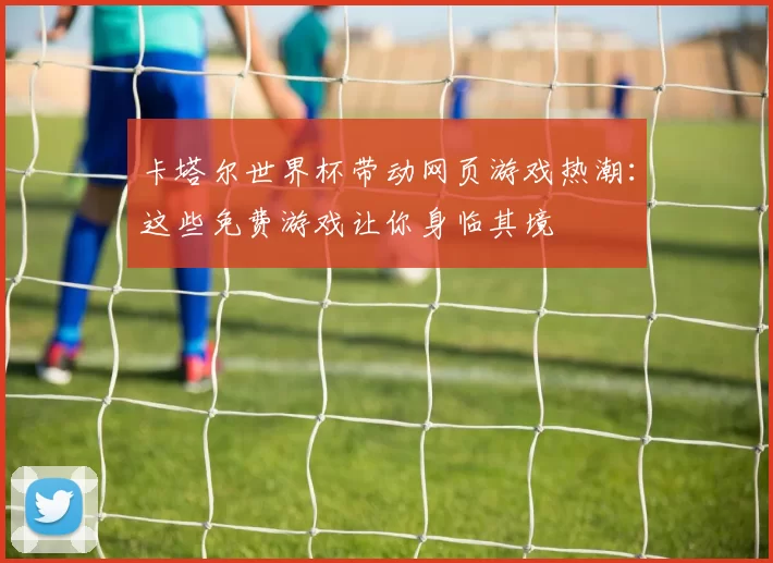 卡塔尔世界杯带动网页游戏热潮:这些免费游戏让你身临其境