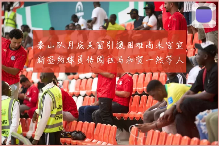泰山队月底关窗引援困难尚未官宣新签约球员传闻祖马和贺一然等人